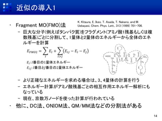近似の導入1
• Fragment MO(FMO)法
– 巨大な分子(例えばタンパク質)をフラグメント(アミノ酸1残基もしくは複
数残基)ごとに分割して、1量体と2量体のエネルギーから全体のエネ
ルギーを計算
– より正確なエネルギーを求める場合は、3、4量体の計算を行う
– エネルギー計算がアミノ酸残基ごとの相互作用エネルギー解析にも
なっている
– 現在、京数万ノードを使った計算が行われている
• 他に、DC法、ONIOM法、QM/MM法などの分割法がある
14
K. Kitaura, E. Ikeo, T. Asada, T. Nakano, and M.
Uebayasi, Chem. Phys. Lett., 313 (1999) 701-706.
𝐸𝐼: 𝐼番目の1量体エネルギー
𝐸𝐼𝐽: 𝐼番目と𝐽番目の2量体エネルギー
𝐸 𝐹𝑀𝑂2 =
𝐼
𝐸𝐼 +
𝐼>𝐽
𝐸𝐼𝐽 − 𝐸𝐼 − 𝐸𝐽
 