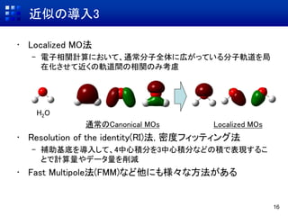 近似の導入3
• Localized MO法
– 電子相関計算において、通常分子全体に広がっている分子軌道を局
在化させて近くの軌道間の相関のみ考慮
H2O
通常のCanonical MOs Localized MOs
• Resolution of the identity(RI)法, 密度フィッティング法
– 補助基底を導入して、4中心積分を3中心積分などの積で表現するこ
とで計算量やデータ量を削減
• Fast Multipole法(FMM)など他にも様々な方法がある
16
 