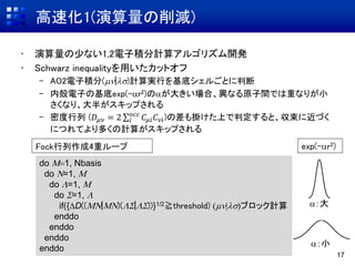 高速化1(演算量の削減)
• 演算量の少ない1,2電子積分計算アルゴリズム開発
• Schwarz inequalityを用いたカットオフ
– AO2電子積分(|)計算実行を基底シェルごとに判断
– 内殻電子の基底exp(-ar2)のaが大きい場合、異なる原子間では重なりが小
さくなり、大半がスキップされる
– 密度行列 (𝐷𝜇𝜈 = 2 𝑖
𝑜𝑐𝑐
𝐶𝜇𝑖 𝐶 𝜈𝑖)の差も掛けた上で判定すると、収束に近づく
につれてより多くの計算がスキップされる
17
do M1, Nbasis
do N=1, M
do L=1, M
do S=1, L
if({DD((MN|MN)(LS|LS))}1/2≧threshold) |ブロック計算
enddo
enddo
enddo
enddo
a：大
a：小
Fock行列作成4重ループ exp(-ar2)
 