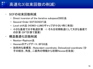 高速化3(収束回数の削減)
• SCFの収束回数削減
– Direct inversion of the iterative subspace(DIIS)法
– Second-Order SCF(SOSCF)法
– Level shift法 (HOMO-LUMOギャップが小さい時に有効)
– 小さな基底で分子軌道計算 -> それを初期軌道にして大きな基底で
の計算 (DFT計算で重要)
• 構造最適化回数削減
– Newton-Raphson法
– Hessianのアップデート: BFGS法
– 効率的な座標系 : Redundant coordinate, Delocalized coordinate (分
子の結合、角度、二面角の情報から初期Hessianを改良)
19
 