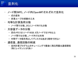 並列化
• ノード間(MPI)、ノード内(OpenMP)それぞれで並列化
– 式の変形
– 多重ループの順番の工夫
• 均等な計算負荷分散
– ノード間で分散、さらにノード内でも分散
• 大容量データの分散
– 京のメモリは1ノード16GB, 8万ノードでは1PB以上
– ノード間では分散、ノード内では共有
– 中間データ保存用としてディスクはあまり期待できない
• 通信量、通信回数の削減
– 並列計算プログラムのチューニングで最後に残る問題は通信関係
(特にレイテンシ)が多い
22
 