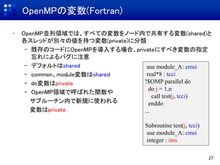 OpenMPの変数(Fortran)
• OpenMP並列領域では、すべての変数をノード内で共有する変数(shared)と
各スレッドが別々の値を持つ変数(private)に分類
– 既存のコードにOpenMPを導入する場合、privateにすべき変数の指定
忘れによるバグに注意
– デフォルトはshared
– common、module変数はshared
– do変数はprivate
– OpenMP領域で呼ばれた関数や
サブルーチン内で新規に使われる
変数はprivate
27
use module_A: cmsi
real*8 : tcci
!$OMP parallel do
do j = 1,n
call test(j, tcci)
enddo
...
Subroutine test(j, tcci)
use module_A: cmsi
integer : ims
 