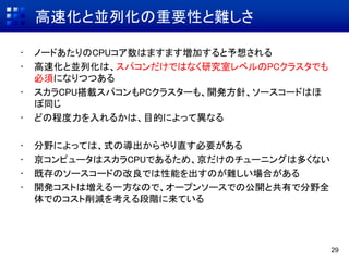 高速化と並列化の重要性と難しさ
• ノードあたりのCPUコア数はますます増加すると予想される
• 高速化と並列化は、スパコンだけではなく研究室レベルのPCクラスタでも
必須になりつつある
• スカラCPU搭載スパコンもPCクラスターも、開発方針、ソースコードはほ
ぼ同じ
• どの程度力を入れるかは、目的によって異なる
• 分野によっては、式の導出からやり直す必要がある
• 京コンピュータはスカラCPUであるため、京だけのチューニングは多くない
• 既存のソースコードの改良では性能を出すのが難しい場合がある
• 開発コストは増える一方なので、オープンソースでの公開と共有で分野全
体でのコスト削減を考える段階に来ている
29
 
