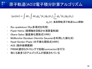 原子軌道(AO)2電子積分計算アルゴリズム
30
• Rys quadrature (Rys多項式を利用)
• Pople-Hehre (座標軸を回転させ演算量削減)
• Obara-Saika (垂直漸化関係式(VRR))
• McMurchie-Davidson (Hermite Gaussianを利用した漸化式)
• Head-Gordon-Pople (水平漸化関係式(HRR))
• ACE (随伴座標展開)
• PRISM(適切なタイミングで短縮(contraction)を行う)
• 他にも数多くのアルゴリズムが提案されている
𝜇𝜈|𝜆𝜎 = 𝑑𝒓1 𝑑𝒓2 𝜙 𝜇
∗
𝒓1 𝜙 𝜈 𝒓1
1
𝑟12
𝜙 𝜆
∗
𝒓2 𝜙 𝜎 𝒓2
𝜙 𝜇 𝒓 : 基底関数(原子軌道Gauss関数)
 