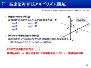 高速化例(新規アルゴリズム開発)
32
K. Ishimura, S. Nagase, Theoret Chem Acc, (2008) 120, 185-189.
 Pople-Hehre (PH)法
座標軸を回転させることにより演算量を減らす
xAB=0 xPQ=一定
yAB=0 yPQ=一定
yCD=0
 McMurchie-Davidson (MD)法
漸化式を用いて(ss|ss)型から角運動量を効率的に上げる
[0](m)(=(ss|ss)(m))-> (r) -> (p|q) -> (AB|CD)
D
C
B
A
x
y
z
P
Q
(AB|CD)
座標軸回転 → 漸化式を用いて角運動量を上げる → 座標軸再回転
2つの方法の組み合わせ
 