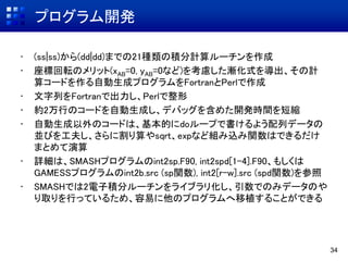 プログラム開発
• (ss|ss)から(dd|dd)までの21種類の積分計算ルーチンを作成
• 座標回転のメリット(xAB=0, yAB=0など)を考慮した漸化式を導出、その計
算コードを作る自動生成プログラムをFortranとPerlで作成
• 文字列をFortranで出力し、Perlで整形
• 約2万行のコードを自動生成し、デバッグを含めた開発時間を短縮
• 自動生成以外のコードは、基本的にdoループで書けるよう配列データの
並びを工夫し、さらに割り算やsqrt、expなど組み込み関数はできるだけ
まとめて演算
• 詳細は、SMASHプログラムのint2sp.F90, int2spd[1-4].F90、もしくは
GAMESSプログラムのint2b.src (sp関数), int2[r-w].src (spd関数)を参照
• SMASHでは2電子積分ルーチンをライブラリ化し、引数でのみデータのや
り取りを行っているため、容易に他のプログラムへ移植することができる
34
 