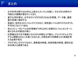 まとめ
• 分子科学分野では35年以上前からスパコンを使い、それぞれの時代で
可能な大規模計算を行ってきた
• 量子化学計算は、分子のサイズが大きくなると計算量、データ量、通信
量が急激に増加する
• 高速化・並列化はスパコンだけではなく、研究室レベルのPCクラスタでも
不可欠になりつつある
• 京コンピュータレベルの計算機が10年以内に全国のスパコンセンターに
導入される可能性が高い
• 計算機はますます複雑になり(CPU内部もコア数も)、アルゴリズムとプロ
グラム開発はさらに大変になるため、分野全体での開発コスト削減を考
える必要がある
• プログラミングだけではなく、演算量の削減、収束回数の削減、適切な近
似の導入も重要である
36
 