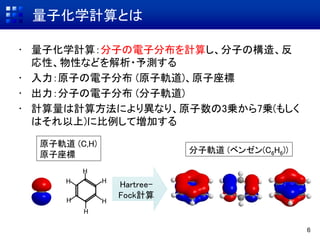 量子化学計算とは
• 量子化学計算：分子の電子分布を計算し、分子の構造、反
応性、物性などを解析・予測する
• 入力：原子の電子分布 (原子軌道)、原子座標
• 出力：分子の電子分布 (分子軌道)
• 計算量は計算方法により異なり、原子数の3乗から7乗(もしく
はそれ以上)に比例して増加する
6
原子軌道 (C,H)
原子座標
Hartree-
Fock計算
H
H
H
H H
H
分子軌道 (ベンゼン(C6H6))
 