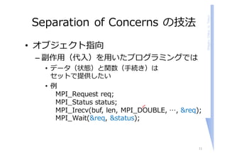 ShigeruChiba,U.Tokyo
Separation of Concerns の技法
• オブジェクト指向
– 副作⽤（代⼊）を⽤いたプログラミングでは
• データ（状態）と関数（⼿続き）は
セットで提供したい
• 例
MPI_Request req;
MPI_Status status;
MPI_Irecv(buf, len, MPI_DOUBLE, …, &req);
MPI_Wait(&req, &status);
11
 