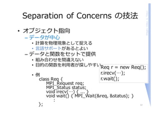 ShigeruChiba,U.Tokyo
Separation of Concerns の技法
• オブジェクト指向
– データが中⼼
• 計算を物理現象として捉える
• ⾔語サポートがあるとよい
– データと関数をセットで提供
• 組み合わせを間違えない
• ⽬的の関数を利⽤者が探しやすい
• 例
class Req {
MPI_Request req;
MPI_Status status;
void irecv(…) { ... }
void wait() { MPI_Wait(&req, &status); }
:
}; 12
Req r = new Req();
r.irecv(…);
r.wait();
 