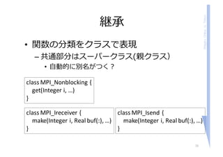 ShigeruChiba,U.Tokyo
継承
• 関数の分類をクラスで表現
– 共通部分はスーパークラス(親クラス）
• ⾃動的に別名がつく？
15
class	MPI_Nonblocking {
get(Integer	i,	…)
}
class	MPI_Ireceiver {
make(Integer	i,	Real	buf(:),	…)
}
class	MPI_Isend {
make(Integer	i,	Real	buf(:),	…)
}
 