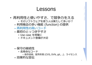 ShigeruChiba,U.Tokyo
Lessons
• 再利⽤性と使いやすさ、で競争⼒をえる
• そのソフトウェアを使う⼈は果たして多いか？
– 利⽤機会の多い機能 (function) の提供
– 再利⽤性の⾼いコード
– 最初のとっつきやすさ
• Use case を明確に
• ドキュメント整備が⼤切
– 保守の継続性
• ⻑寿命なコード
– 依存技術、配布形態 (CVS, SVN, git, ..)、ライセンス
– 効果的な宣伝
3
 
