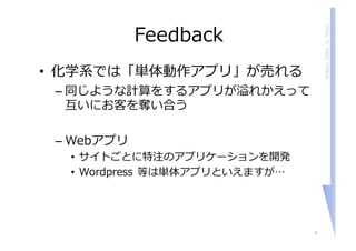 ShigeruChiba,U.Tokyo
Feedback
• 化学系では「単体動作アプリ」が売れる
– 同じような計算をするアプリが溢れかえって
互いにお客を奪い合う
– Webアプリ
• サイトごとに特注のアプリケーションを開発
• Wordpress 等は単体アプリといえますが…
4
 
