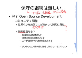 ShigeruChiba,U.Tokyo
保守の継続は難しい
• 解？ Open Source Development
– コミュニティ開発
• 世界中から無償で⼈が集まって開発に貢献
• 開発段階なら？
– 新機能の追加は楽しい
– ⾃⾝の能⼒の宣伝になる
– ユーザ⽬線からも信頼感が⾼まる
– ソフトウェアは永遠に進化し続けないといけない
5
 