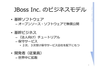 ShigeruChiba,U.Tokyo
JBoss Inc. のビジネスモデル
• 基幹ソフトウェア
– オープンソース・ソフトウェアで無償公開
• 基幹ビジネス
– （法⼈向け）チュートリアル
– 保守サービス
• ２次、３次受け保守サービス会社を配下にもつ
• 開発者（従業員）
– 世界中に拡散
6
 