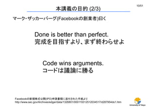 University of Tokyo
10/51	
本講義の目的 (2/3)	
Done is better than perfect.
完成を目指すより、まず終わらせよ	
Code wins arguments.
コードは議論に勝る	
Facebookの新規株式公開(IPO)申請書類に添付された手紙より	
http://www.sec.gov/Archives/edgar/data/1326801/000119312512034517/d287954ds1.htm	
マーク・ザッカーバーグ(Facebookの創業者)曰く	
 