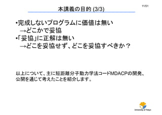 University of Tokyo
11/51	
本講義の目的 (3/3)	
• 完成しないプログラムに価値は無い
　→どこかで妥協
• 「妥協」に正解は無い
　→どこを妥協せず、どこを妥協すべきか？ 	
以上について、主に短距離分子動力学法コードMDACPの開発、
公開を通じて考えたことを紹介します。	
 