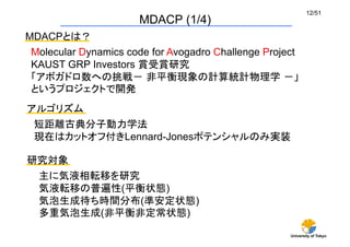 University of Tokyo
12/51	
MDACP (1/4)	
MDACPとは？	
Molecular Dynamics code for Avogadro Challenge Project
KAUST GRP Investors 賞受賞研究
「アボガドロ数への挑戦－ 非平衡現象の計算統計物理学 －」
というプロジェクトで開発
アルゴリズム	
短距離古典分子動力学法
現在はカットオフ付きLennard-Jonesポテンシャルのみ実装	
研究対象	
主に気液相転移を研究
気液転移の普遍性(平衡状態)
気泡生成待ち時間分布(準安定状態)
多重気泡生成(非平衡非定常状態)	
 
