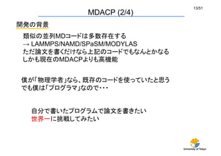 University of Tokyo
13/51	
MDACP (2/4)	
開発の背景	
自分で書いたプログラムで論文を書きたい
世界一に挑戦してみたい
類似の並列MDコードは多数存在する
→ LAMMPS/NAMD/SPaSM/MODYLAS
ただ論文を書くだけなら上記のコードでもなんとかなる
しかも現在のMDACPよりも高機能
僕が「物理学者」なら、既存のコードを使っていたと思う
でも僕は「プログラマ」なので・・・	
 