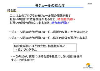 University of Tokyo
20/51	
モジュールの結合度	
結合度	
二つ以上のプログラムモジュール間の関係を表す
お互いの設計に依存関係があるほど、結合度が強い
お互いの設計が独立であるほど、結合度が弱い
モジュール間の結合が弱いコード→修正の波及が局所で収まる	
モジュール間の結合が強いコード→局所的な修正が全体に波及	
結合度が弱いほど独立性、拡張性が高い
→ 良いプログラム
・・・なのだが、実際には結合度を最低にしない設計を採用
することが多かった	
 