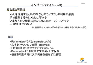 University of Tokyo
22/51	
インプットファイル (2/3)	
結合度と可読性	
XMLを採用するとlibXMLなどのライブラリの利用が必要
手で編集するのにXMLは不向き
いま与えたい情報に対してXMLはオーバースペック
→ XMLは使わない
実装	
※ 直接手でいじらないデータをXMLで保存するのは良いと思う	
• Parameterクラス(parameter.cc/h)
• 文字列ハッシュで管理 (std::map)
• 「名前=値」の形式でずらずらならべる	
• Parameterクラスは全て文字列として保存	
• 値を取り出す時に文字列を数値などに解釈	
 
