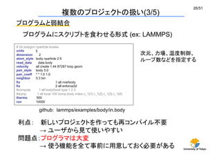 University of Tokyo
26/51	
複数のプロジェクトの扱い(3/5)	
# 2d polygon nparticle bodies
units lj
dimension 2
atom_style body nparticle 2 6
read_data data.body
velocity all create 1.44 87287 loop geom
pair_style body 5.0
pair_coeff * * 1.0 1.0
neighbor 0.3 bin
fix 1 all nve/body
fix 2 all enforce2d
#compute 1 all body/local type 1 2 3
#dump 1 all local 100 dump.body index c_1[1] c_1[2] c_1[3] c_1[4]
thermo 500
run 10000	
プログラムと弱結合	
プログラムにスクリプトを食わせる形式 (ex: LAMMPS)	
github: lammps/examples/body/in.body	
利点：　 新しいプロジェクトを作っても再コンパイル不要
　　　　　→ ユーザから見て使いやすい
問題点：プログラマは大変
　　　　　→ 使う機能を全て事前に用意しておく必要がある 	
次元、力場、温度制御、
ループ数などを指定する	
 