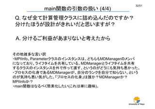 University of Tokyo
32/51	
main関数の引数の扱い (4/4)	
Q. なぜ全て計算管理クラスに詰め込んだのですか？
分けたほうが設計がきれいだと思いますが？	
A. 分けるご利益があまりないと考えたから	
その他雑多な言い訳
・MPIInfo、Parameterクラスのインスタンスは、どちらもMDManagerのメンバ
になっており、ライフタイムを共有している。MDManagerとライフタイムを共有
するクラスのインスタンスを外で作って渡す、というのがどうにも気持ち悪かった。
・プロセスの化身であるMDManagerが、自分のランクを自分で知らない、という
のが気持ち悪い気がした。「プロセスの化身」は誰か？MDManagerか？
MPIInfoか？
・main関数はなるべく簡素化したい(これは単に趣味)。	
 