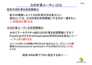 University of Tokyo
34/51	
力の計算ルーチン (2/2)	
相互作用計算を仮想関数化	
粒子の種類によって力の計算方法を変えたい
設計としては、力の計算を仮想関数にするのが一番きれい
→ 死ぬほど遅くなる	
力の計算ルーチンを仮想関数化	
せめてアーキテクチャ毎の力の計算を仮想関数にする？
ForceCalcクラスからForceCalcforSPARC64を派生して・・・
→ やっぱり遅くなる 	
コンパイル時にどの関数が呼ばれるか決まらないと、プロシージャ間
最適化(Interprocedural optimization, IPO)が効かなくなることがあ
るため
結局 #ifdef等でベタに指定する形に・・・	
 