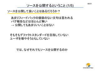 University of Tokyo
46/51	
ソースを公開するということ (1/5)	
ソースを公開して良いことはあるだろうか？	
あまりフィードバックの価値のない文句は言われる	
バグ報告などはほとんど無い
→ 公開してもあまりいいことはない
では、なぜそれでもソースを公開するのか	
そもそもデファクトスタンダードを目指していない
ユーザを増やそうともしていない
 