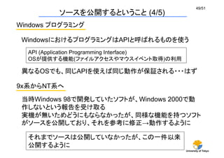 University of Tokyo
49/51	
ソースを公開するということ (4/5)	
Windows プログラミング	
WindowsにおけるプログラミングはAPIと呼ばれるものを使う
9x系からNT系へ	
当時Windows 98で開発していたソフトが、Windows 2000で動
作しないという報告を受け取る
実機が無いためどうにもならなかったが、同様な機能を持つソフト
がソースを公開しており、それを参考に修正→動作するように	
異なるOSでも、同じAPIを使えば同じ動作が保証される・・・はず	
API (Application Programming Interface)
OSが提供する機能(ファイルアクセスやマウスイベント取得)の利用
それまでソースは公開していなかったが、この一件以来
公開するように	
 