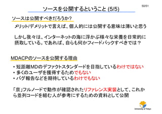 University of Tokyo
50/51	
ソースを公開するということ (5/5)	
ソースは公開すべきだろうか?	
メリット/デメリットで言えば、個人的には公開する意味は薄いと思う	
しかし我々は、インターネットの海に浮かぶ様々な栄養を日常的に
摂取している。であれば、自らも何かフィードバックすべきでは？
MDACPのソースを公開する理由	
• 短距離MDのデファクトスタンダードを目指しているわけではない
• 多くのユーザを獲得するためでもない
• バグ報告などを期待しているわけでもない
「京」フルノードで動作が確認されたリファレンス実装として、これか
ら並列コードを組む人が参考にするための資料として公開
 