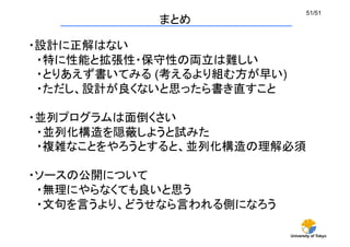 University of Tokyo
51/51	
まとめ	
・設計に正解はない
　・特に性能と拡張性・保守性の両立は難しい
　・とりあえず書いてみる (考えるより組む方が早い)
　・ただし、設計が良くないと思ったら書き直すこと
・並列プログラムは面倒くさい
　・並列化構造を隠蔽しようと試みた
　・複雑なことをやろうとすると、並列化構造の理解必須
・ソースの公開について
　・無理にやらなくても良いと思う
　・文句を言うより、どうせなら言われる側になろう
 