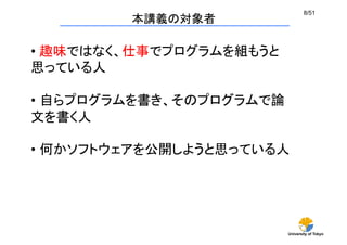 University of Tokyo
8/51	
本講義の対象者	
• 趣味ではなく、仕事でプログラムを組もうと
思っている人
•  自らプログラムを書き、そのプログラムで論
文を書く人
•  何かソフトウェアを公開しようと思っている人	
 