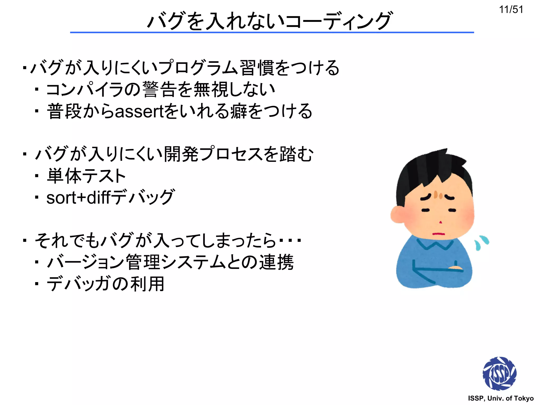 ISSP, Univ. of Tokyo
11/51
バグを入れないコーディング
・バグが入りにくいプログラム習慣をつける
・ コンパイラの警告を無視しない
・ 普段からassertをいれる癖をつける
・ バグが入りにくい開発プロセスを踏む
・ 単体テスト
・ sort+diffデバッグ
・ それでもバグが入ってしまったら・・・
・ バージョン管理システムとの連携
・ デバッガの利用
 
