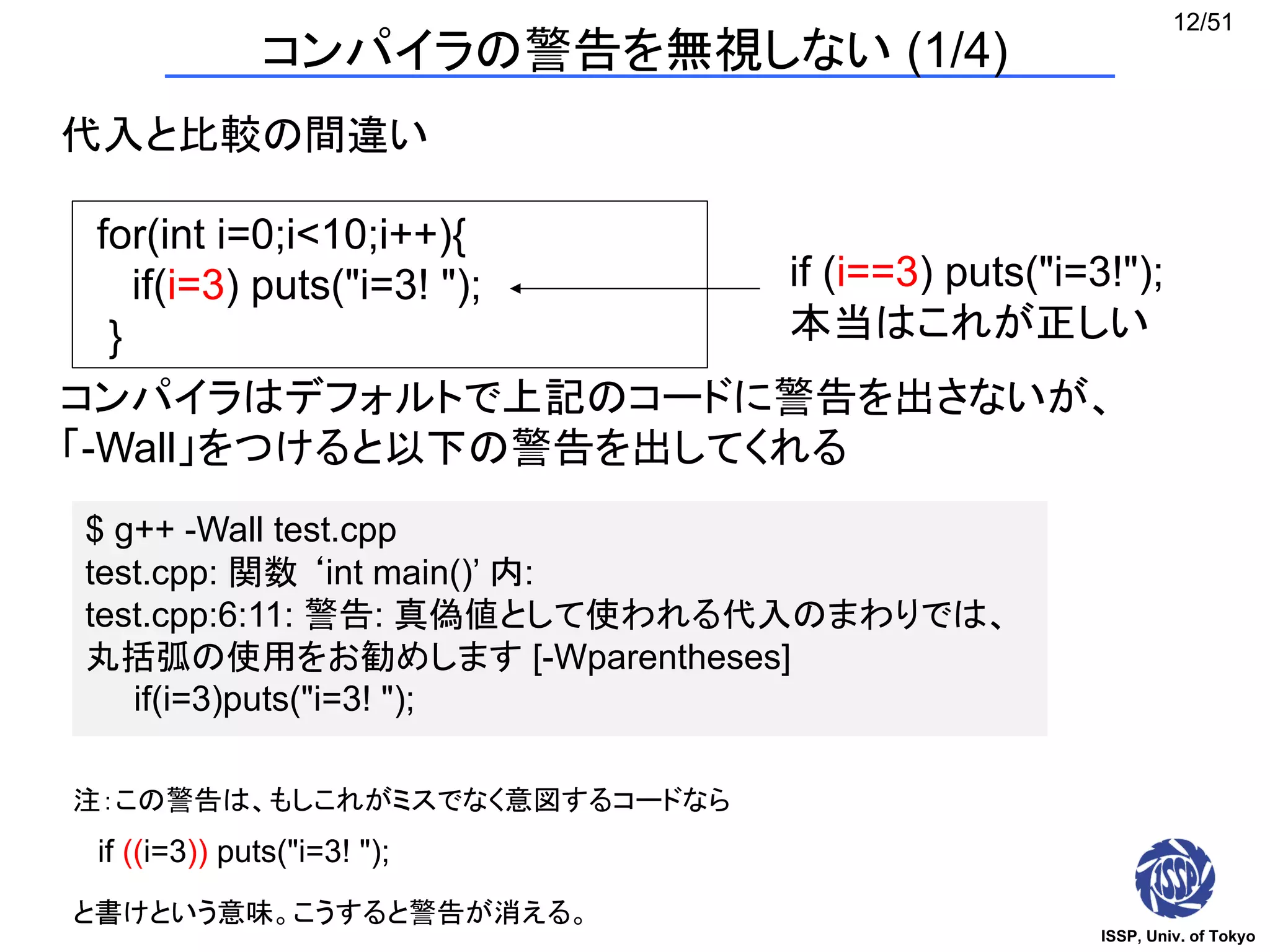 ISSP, Univ. of Tokyo
12/51
コンパイラの警告を無視しない (1/4)
代入と比較の間違い
for(int i=0;i<10;i++){
if(i=3) puts("i=3! ");
}
if (i==3) puts("i=3!");
本当はこれが正しい
コンパイラはデフォルトで上記のコードに警告を出さないが、
「-Wall」をつけると以下の警告を出してくれる
$ g++ -Wall test.cpp
test.cpp: 関数 ‘int main()’ 内:
test.cpp:6:11: 警告: 真偽値として使われる代入のまわりでは、
丸括弧の使用をお勧めします [-Wparentheses]
if(i=3)puts("i=3! ");
if ((i=3)) puts("i=3! ");
注：この警告は、もしこれがミスでなく意図するコードなら
と書けという意味。こうすると警告が消える。
 