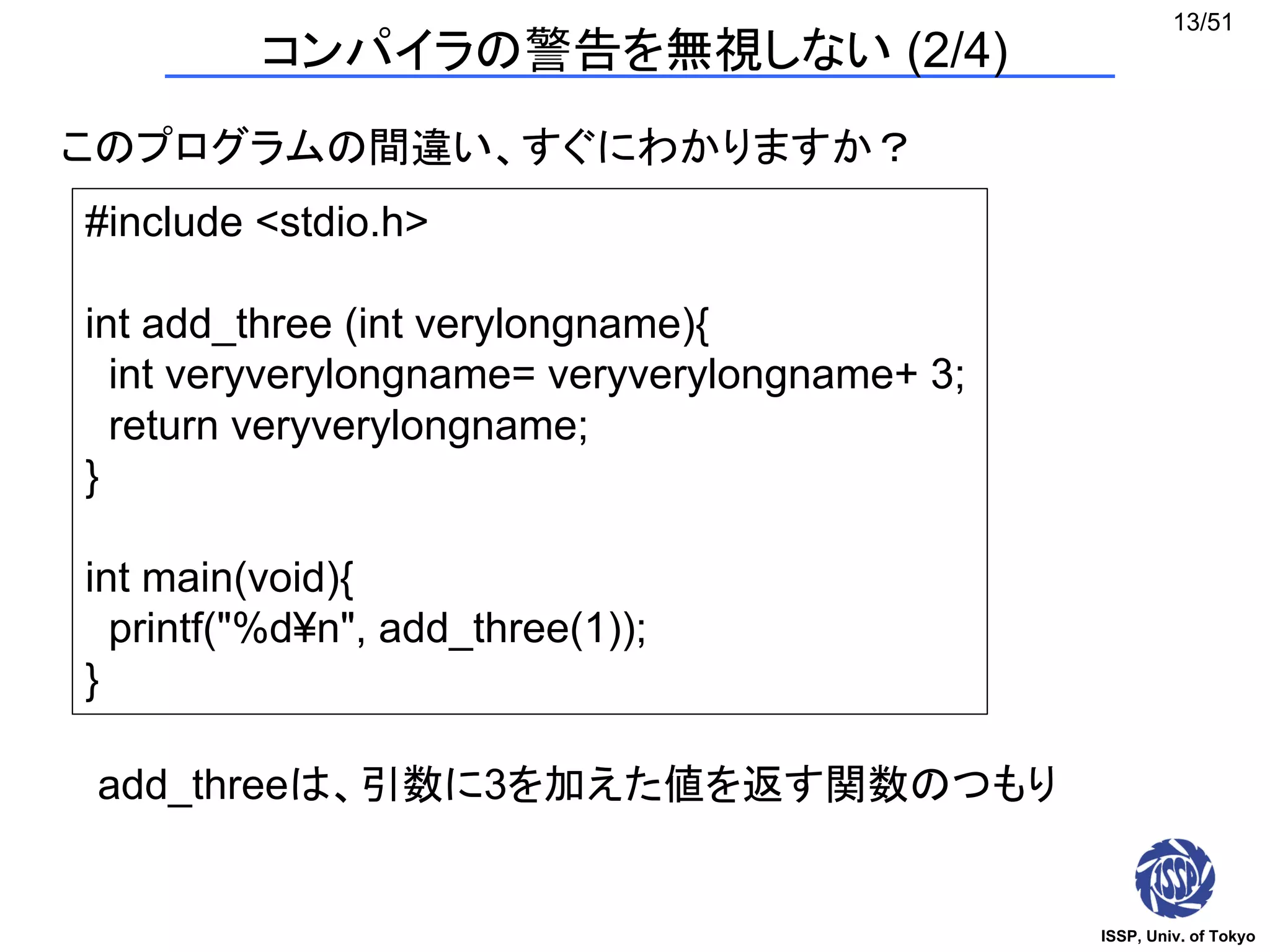 ISSP, Univ. of Tokyo
13/51
コンパイラの警告を無視しない (2/4)
このプログラムの間違い、すぐにわかりますか？
#include <stdio.h>
int add_three (int verylongname){
int veryverylongname= veryverylongname+ 3;
return veryverylongname;
}
int main(void){
printf("%d¥n", add_three(1));
}
add_threeは、引数に3を加えた値を返す関数のつもり
 