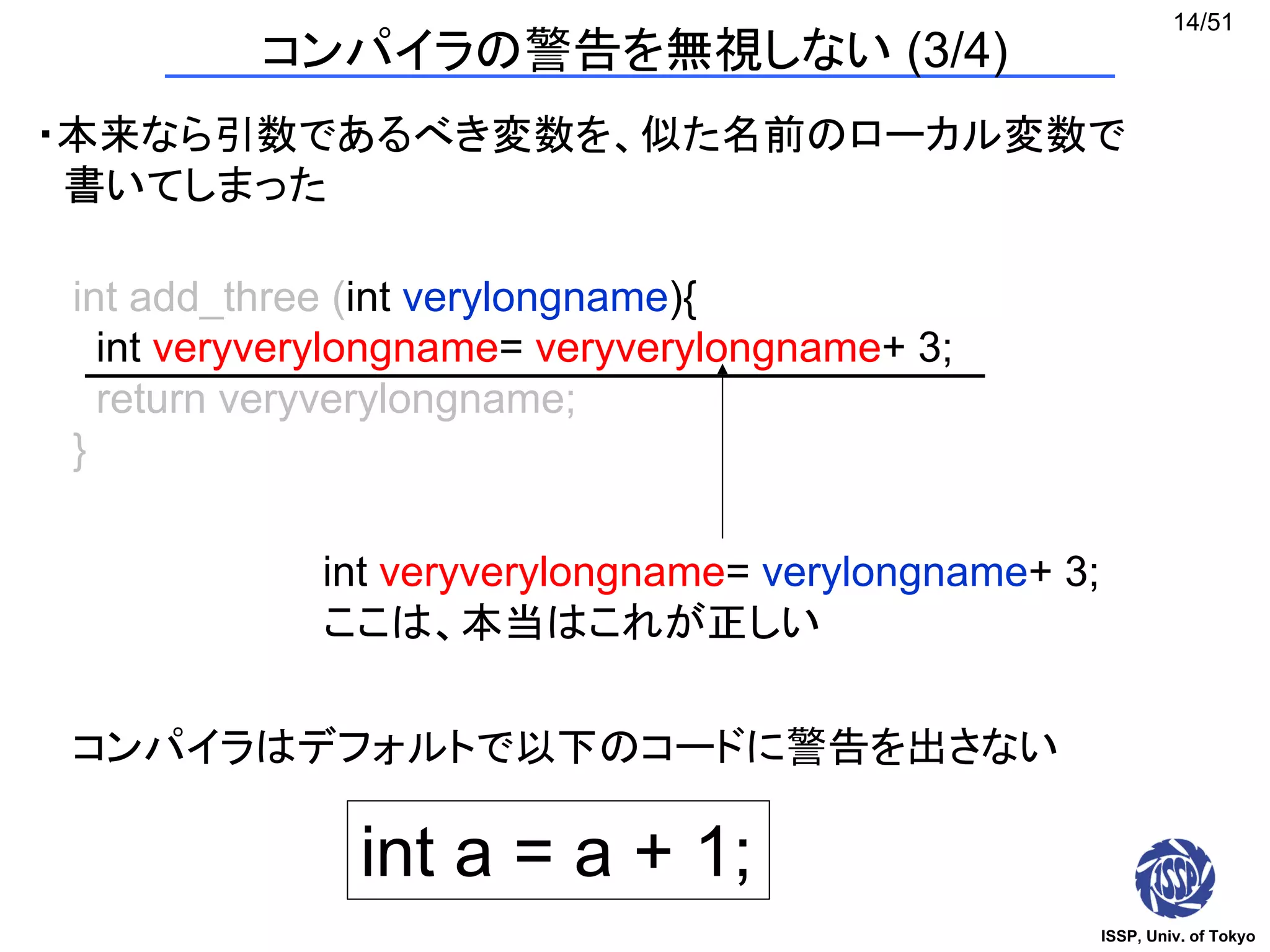 ISSP, Univ. of Tokyo
14/51
int add_three (int verylongname){
int veryverylongname= veryverylongname+ 3;
return veryverylongname;
}
int veryverylongname= verylongname+ 3;
ここは、本当はこれが正しい
int a = a + 1;
コンパイラはデフォルトで以下のコードに警告を出さない
コンパイラの警告を無視しない (3/4)
・本来なら引数であるべき変数を、似た名前のローカル変数で
書いてしまった
 