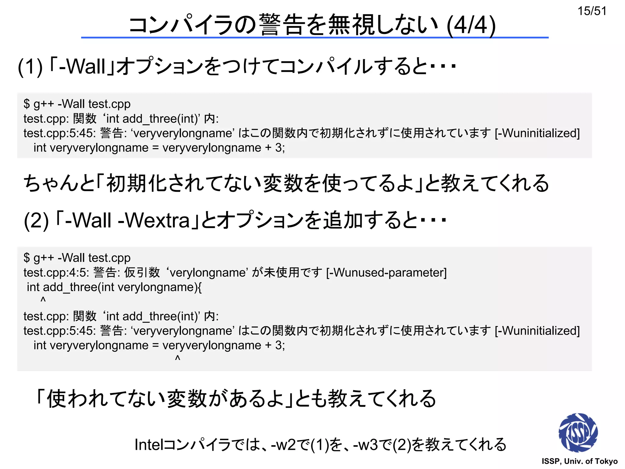 ISSP, Univ. of Tokyo
15/51
コンパイラの警告を無視しない (4/4)
(1) 「-Wall」オプションをつけてコンパイルすると・・・
$ g++ -Wall test.cpp
test.cpp: 関数 ‘int add_three(int)’ 内:
test.cpp:5:45: 警告: ‘veryverylongname’ はこの関数内で初期化されずに使用されています [-Wuninitialized]
int veryverylongname = veryverylongname + 3;
ちゃんと「初期化されてない変数を使ってるよ」と教えてくれる
(2) 「-Wall -Wextra」とオプションを追加すると・・・
$ g++ -Wall test.cpp
test.cpp:4:5: 警告: 仮引数 ‘verylongname’ が未使用です [-Wunused-parameter]
int add_three(int verylongname){
^
test.cpp: 関数 ‘int add_three(int)’ 内:
test.cpp:5:45: 警告: ‘veryverylongname’ はこの関数内で初期化されずに使用されています [-Wuninitialized]
int veryverylongname = veryverylongname + 3;
^
「使われてない変数があるよ」とも教えてくれる
Intelコンパイラでは、-w2で(1)を、-w3で(2)を教えてくれる
 