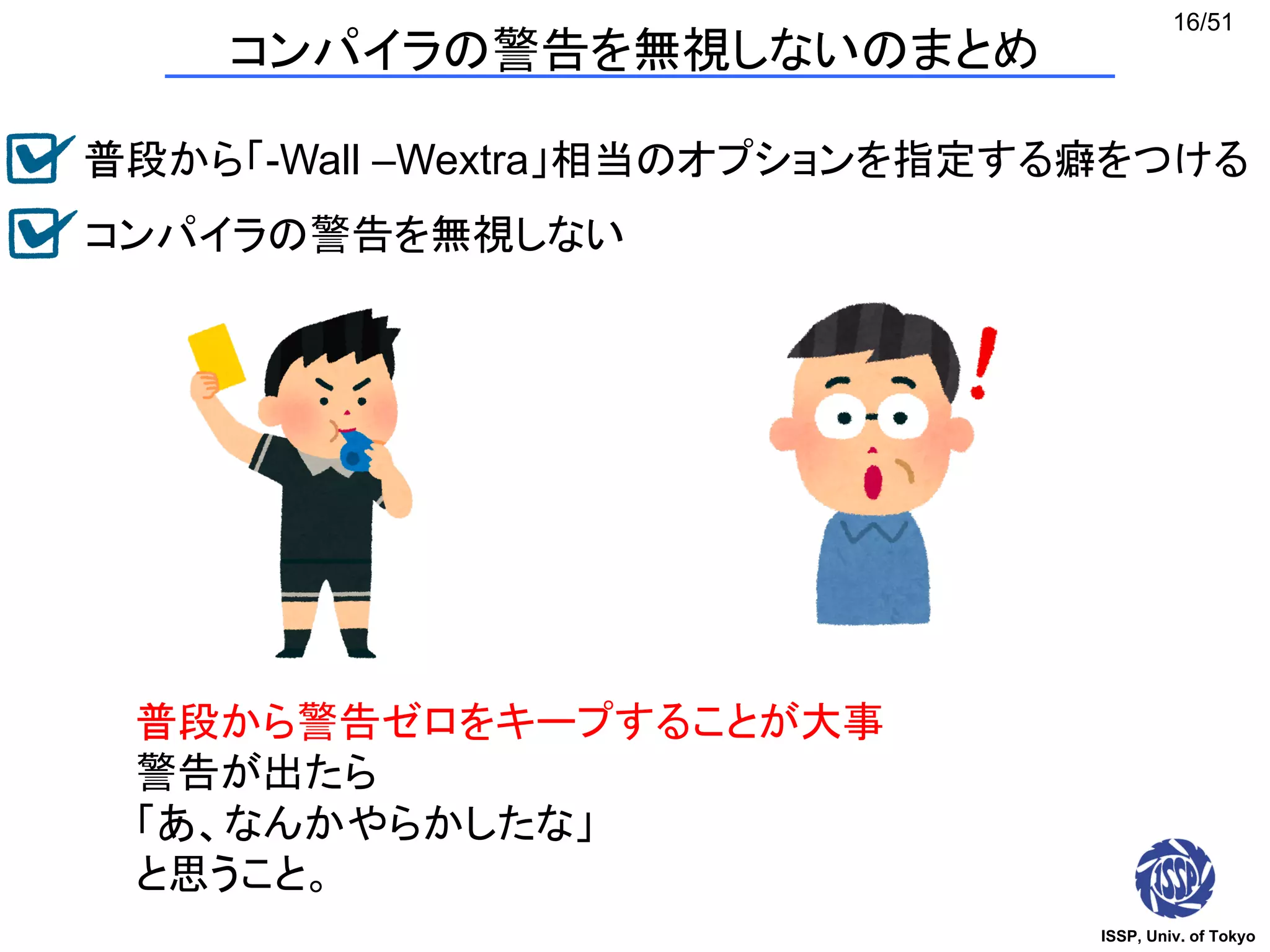 ISSP, Univ. of Tokyo
16/51
コンパイラの警告を無視しないのまとめ
普段から警告ゼロをキープすることが大事
警告が出たら
「あ、なんかやらかしたな」
と思うこと。
普段から「-Wall –Wextra」相当のオプションを指定する癖をつける
コンパイラの警告を無視しない
 