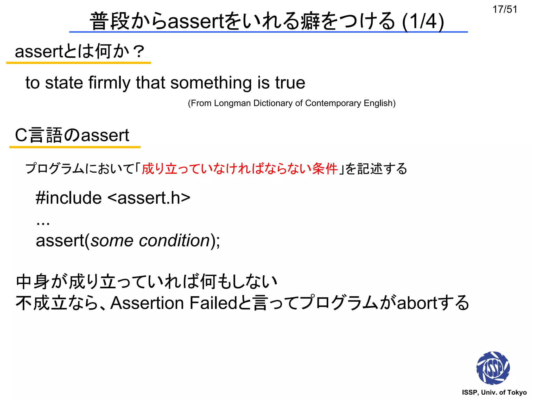 ISSP, Univ. of Tokyo
17/51
普段からassertをいれる癖をつける (1/4)
assertとは何か？
to state firmly that something is true
(From Longman Dictionary of Contemporary English)
C言語のassert
プログラムにおいて「成り立っていなければならない条件」を記述する
#include <assert.h>
...
assert(some condition);
中身が成り立っていれば何もしない
不成立なら、Assertion Failedと言ってプログラムがabortする
 