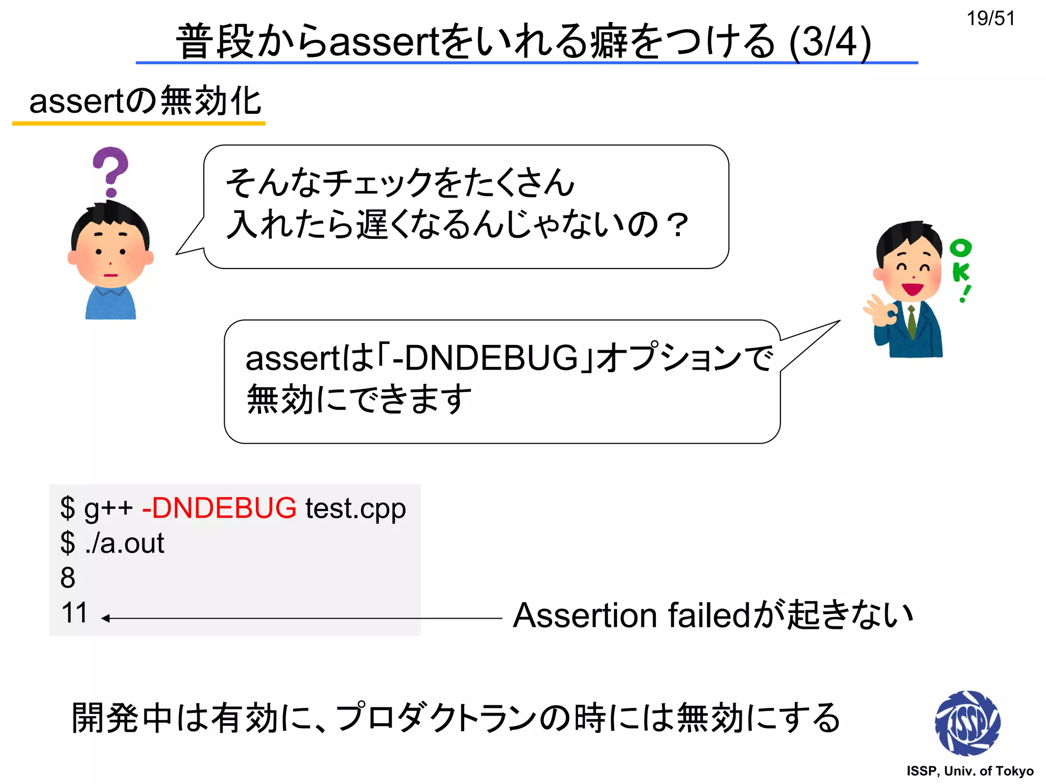 ISSP, Univ. of Tokyo
19/51
assertの無効化
そんなチェックをたくさん
入れたら遅くなるんじゃないの？
assertは「-DNDEBUG」オプションで
無効にできます
$ g++ -DNDEBUG test.cpp
$ ./a.out
8
11 Assertion failedが起きない
開発中は有効に、プロダクトランの時には無効にする
普段からassertをいれる癖をつける (3/4)
 