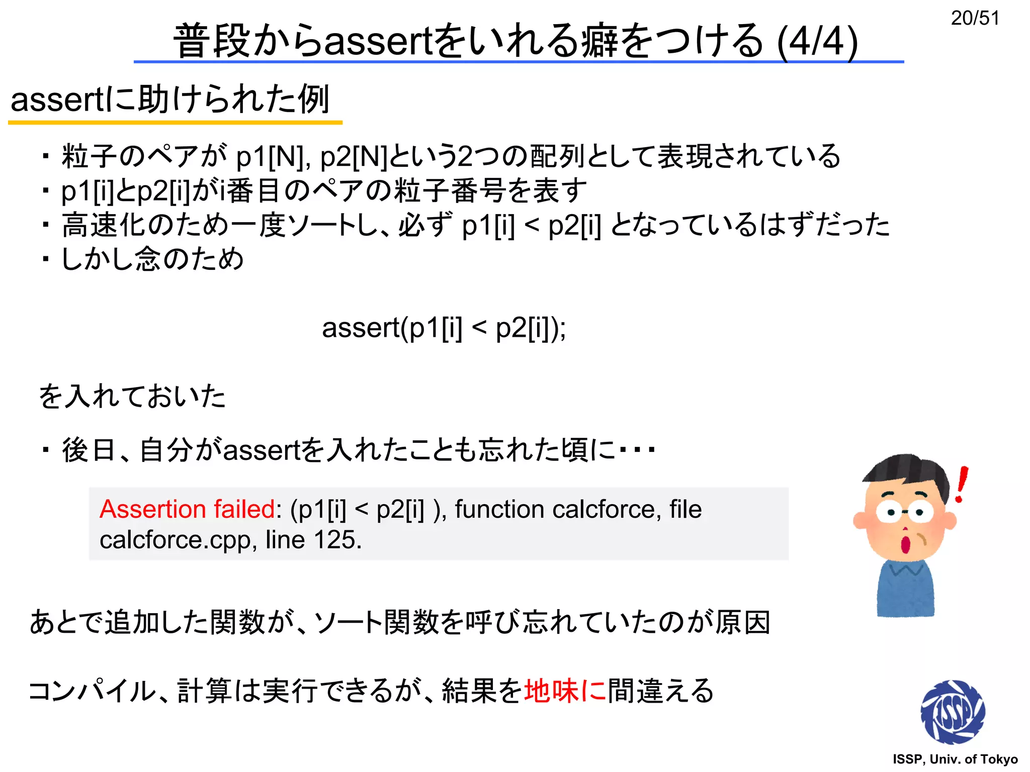 ISSP, Univ. of Tokyo
20/51
普段からassertをいれる癖をつける (4/4)
assertに助けられた例
・ 粒子のペアが p1[N], p2[N]という2つの配列として表現されている
・ p1[i]とp2[i]がi番目のペアの粒子番号を表す
・ 高速化のため一度ソートし、必ず p1[i] < p2[i] となっているはずだった
・ しかし念のため
assert(p1[i] < p2[i]);
を入れておいた
・ 後日、自分がassertを入れたことも忘れた頃に・・・
Assertion failed: (p1[i] < p2[i] ), function calcforce, file
calcforce.cpp, line 125.
あとで追加した関数が、ソート関数を呼び忘れていたのが原因
コンパイル、計算は実行できるが、結果を地味に間違える
 