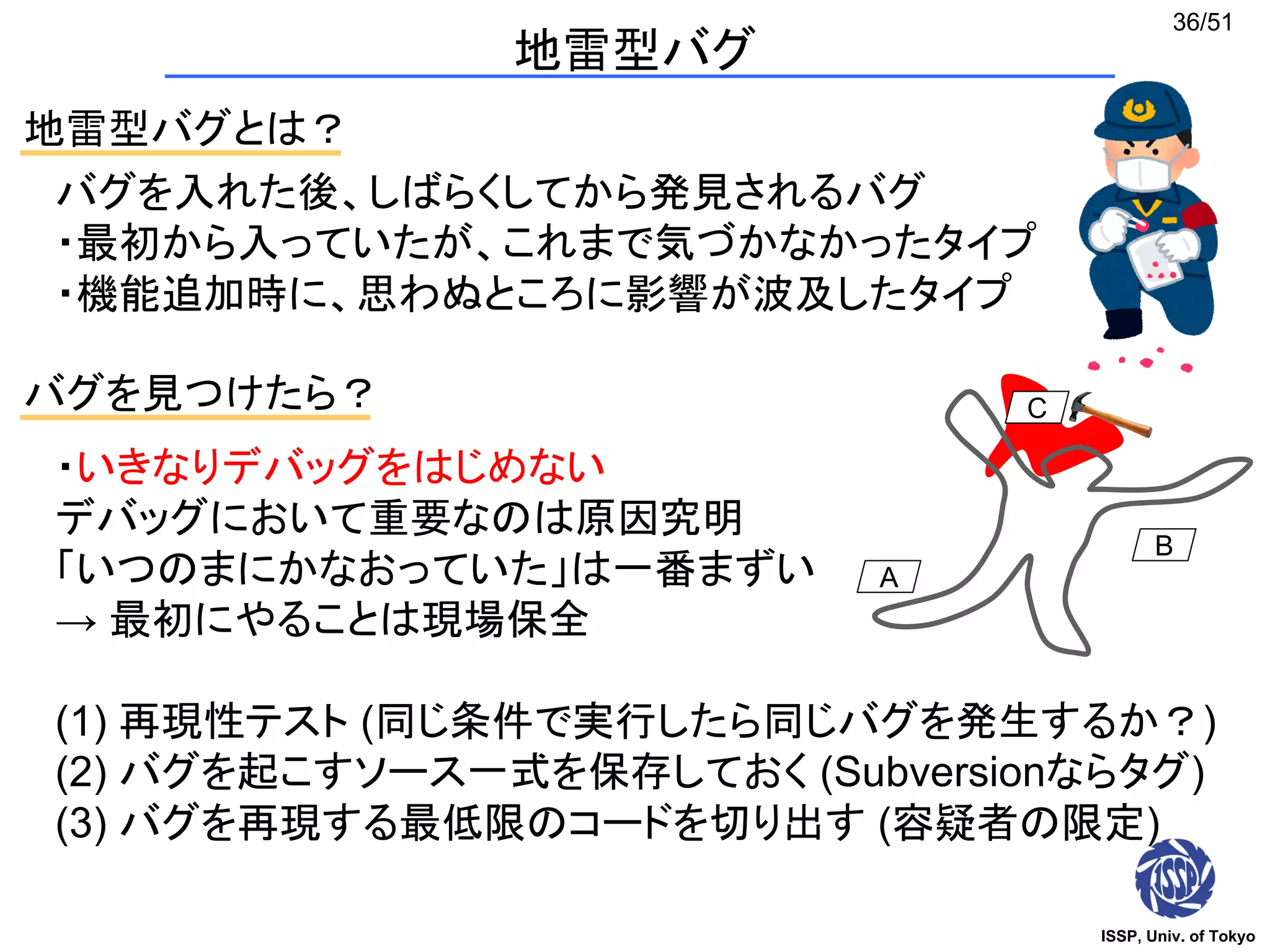 ISSP, Univ. of Tokyo
36/51
地雷型バグ
地雷型バグとは？
バグを入れた後、しばらくしてから発見されるバグ
・最初から入っていたが、これまで気づかなかったタイプ
・機能追加時に、思わぬところに影響が波及したタイプ
バグを見つけたら？
・いきなりデバッグをはじめない
デバッグにおいて重要なのは原因究明
「いつのまにかなおっていた」は一番まずい
→ 最初にやることは現場保全
(1) 再現性テスト (同じ条件で実行したら同じバグを発生するか？)
(2) バグを起こすソース一式を保存しておく (Subversionならタグ)
(3) バグを再現する最低限のコードを切り出す (容疑者の限定)
A
B
C
 