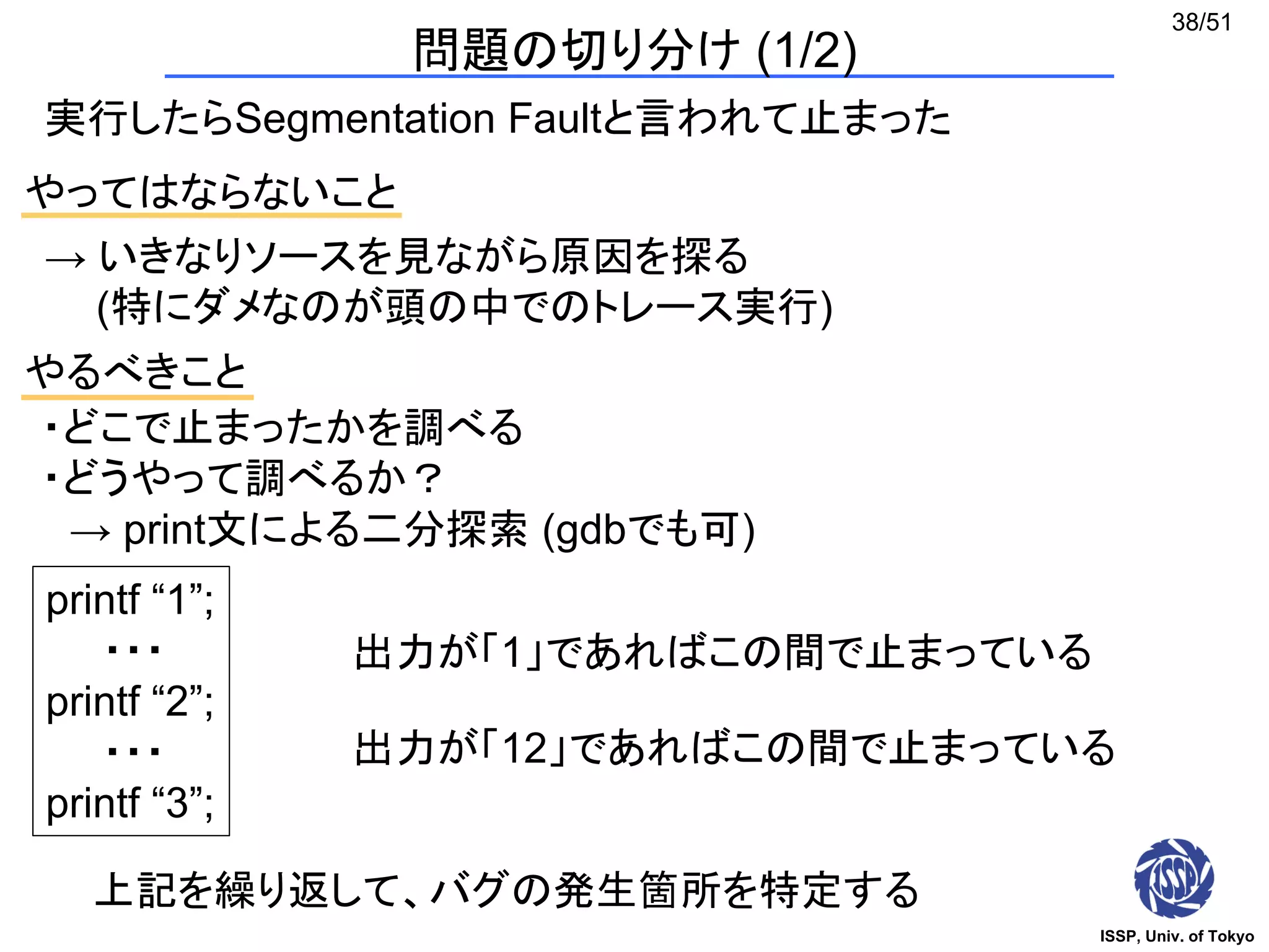 ISSP, Univ. of Tokyo
38/51
問題の切り分け (1/2)
実行したらSegmentation Faultと言われて止まった
やってはならないこと
・どこで止まったかを調べる
・どうやって調べるか？
→ print文による二分探索 (gdbでも可)
→ いきなりソースを見ながら原因を探る
(特にダメなのが頭の中でのトレース実行)
やるべきこと
printf “1”;
・・・
printf “2”;
・・・
printf “3”;
出力が「1」であればこの間で止まっている
出力が「12」であればこの間で止まっている
上記を繰り返して、バグの発生箇所を特定する
 