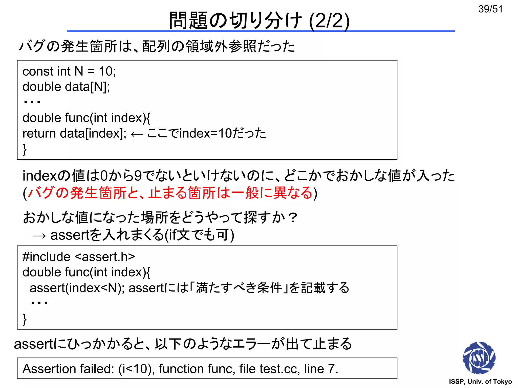 ISSP, Univ. of Tokyo
39/51
問題の切り分け (2/2)
バグの発生箇所は、配列の領域外参照だった
const int N = 10;
double data[N];
・・・
double func(int index){
return data[index]; ← ここでindex=10だった
}
indexの値は0から9でないといけないのに、どこかでおかしな値が入った
(バグの発生箇所と、止まる箇所は一般に異なる)
おかしな値になった場所をどうやって探すか？
→ assertを入れまくる(if文でも可)
#include <assert.h>
double func(int index){
assert(index<N); assertには「満たすべき条件」を記載する
・・・
}
Assertion failed: (i<10), function func, file test.cc, line 7.
assertにひっかかると、以下のようなエラーが出て止まる
 