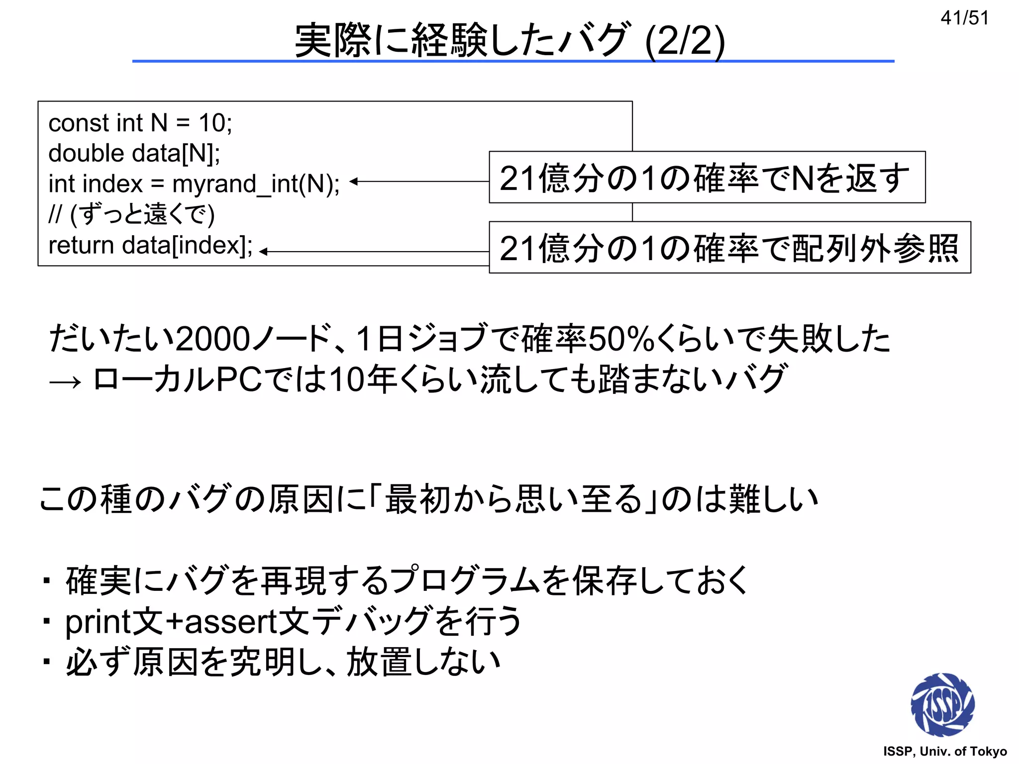 ISSP, Univ. of Tokyo
41/51
実際に経験したバグ (2/2)
const int N = 10;
double data[N];
int index = myrand_int(N);
// (ずっと遠くで)
return data[index];
この種のバグの原因に「最初から思い至る」のは難しい
・ 確実にバグを再現するプログラムを保存しておく
・ print文+assert文デバッグを行う
・ 必ず原因を究明し、放置しない
21億分の1の確率でNを返す
21億分の1の確率で配列外参照
だいたい2000ノード、1日ジョブで確率50%くらいで失敗した
→ ローカルPCでは10年くらい流しても踏まないバグ
 