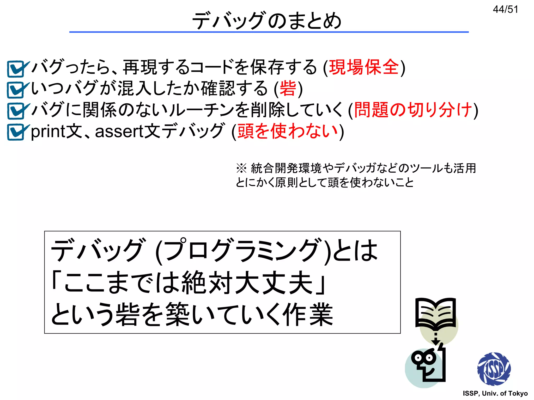 ISSP, Univ. of Tokyo
44/51
バグったら、再現するコードを保存する (現場保全)
いつバグが混入したか確認する (砦)
バグに関係のないルーチンを削除していく (問題の切り分け)
print文、assert文デバッグ (頭を使わない)
デバッグのまとめ
デバッグ (プログラミング)とは
「ここまでは絶対大丈夫」
という砦を築いていく作業
※ 統合開発環境やデバッガなどのツールも活用
とにかく原則として頭を使わないこと
 
