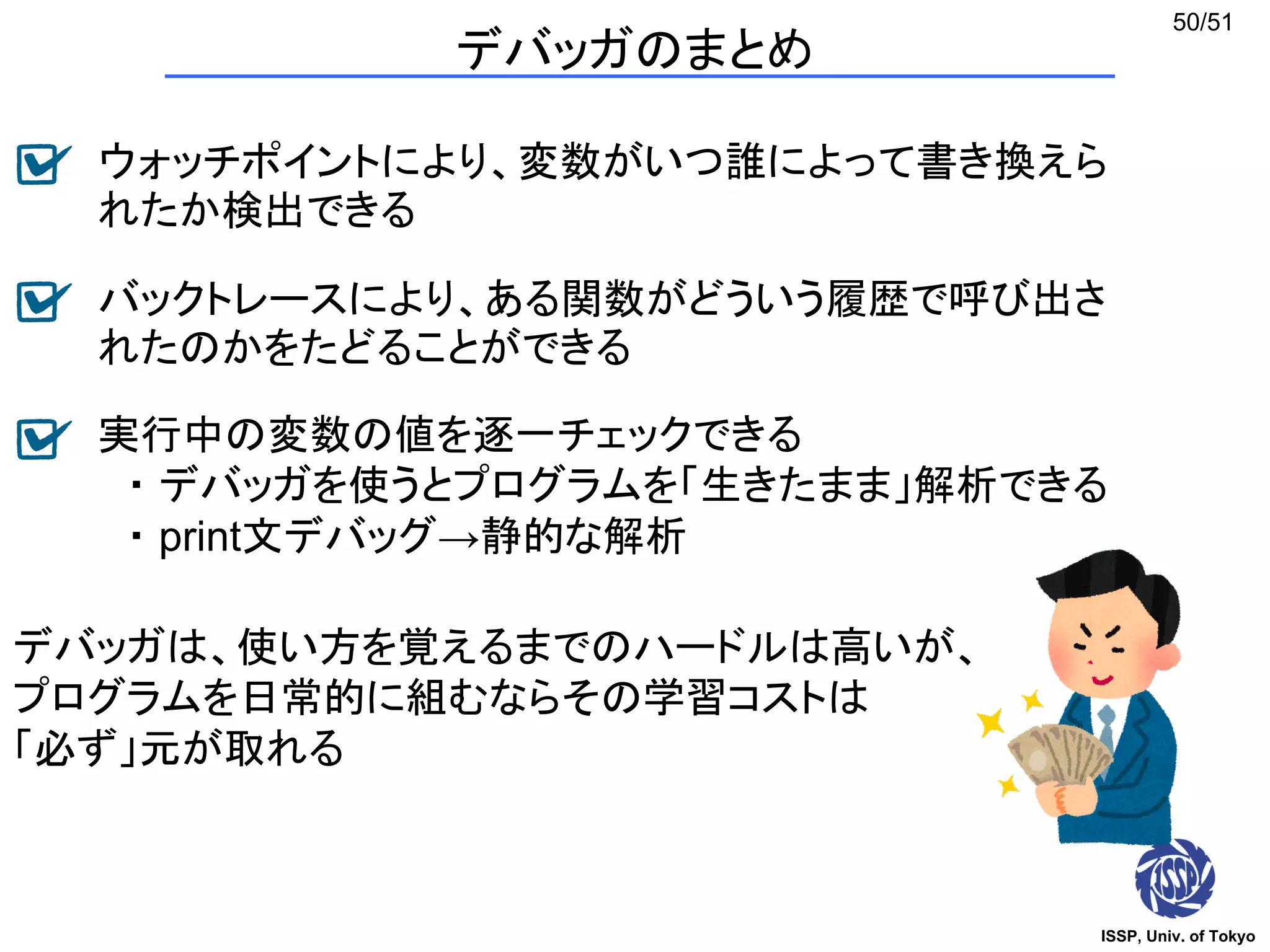 ISSP, Univ. of Tokyo
50/51
デバッガのまとめ
ウォッチポイントにより、変数がいつ誰によって書き換えら
れたか検出できる
バックトレースにより、ある関数がどういう履歴で呼び出さ
れたのかをたどることができる
実行中の変数の値を逐一チェックできる
・ デバッガを使うとプログラムを「生きたまま」解析できる
・ print文デバッグ→静的な解析
デバッガは、使い方を覚えるまでのハードルは高いが、
プログラムを日常的に組むならその学習コストは
「必ず」元が取れる
 