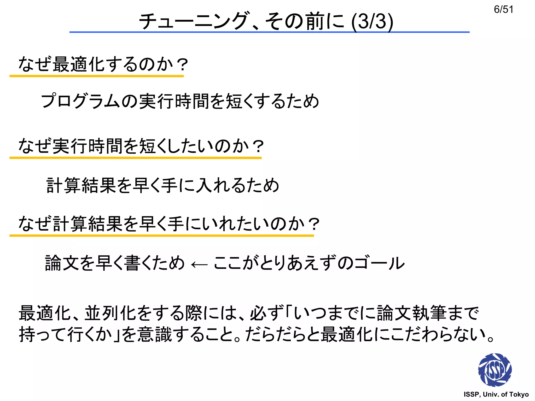 ISSP, Univ. of Tokyo
6/51
なぜ最適化するのか？
プログラムの実行時間を短くするため
なぜ実行時間を短くしたいのか？
計算結果を早く手に入れるため
なぜ計算結果を早く手にいれたいのか？
論文を早く書くため ← ここがとりあえずのゴール
最適化、並列化をする際には、必ず「いつまでに論文執筆まで
持って行くか」を意識すること。だらだらと最適化にこだわらない。
チューニング、その前に (3/3)
 