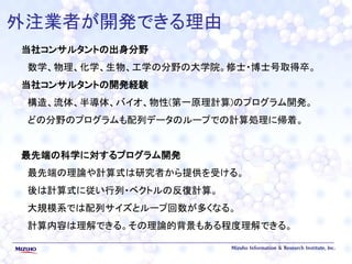 外注業者が開発できる理由
当社コンサルタントの出身分野
数学、物理、化学、生物、工学の分野の大学院。修士・博士号取得卒。
当社コンサルタントの開発経験
構造、流体、半導体、バイオ、物性(第一原理計算)のプログラム開発。
どの分野のプログラムも配列データのループでの計算処理に帰着。
最先端の科学に対するプログラム開発
最先端の理論や計算式は研究者から提供を受ける。
後は計算式に従い行列・ベクトルの反復計算。
大規模系では配列サイズとループ回数が多くなる。
計算内容は理解できる。その理論的背景もある程度理解できる。
 